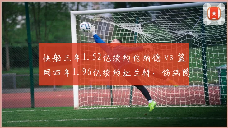 快船三年1.52亿续约伦纳德 vs 篮网四年1.96亿续约杜兰特，伤病隐患下合同年限谁更冒险