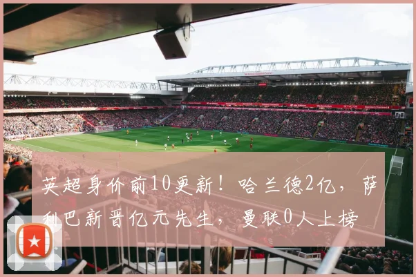 英超身价前10更新！哈兰德2亿，萨利巴新晋亿元先生，曼联0人上榜