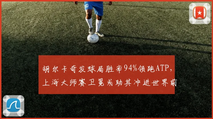 胡尔卡奇发球局胜率94%领跑ATP，上海大师赛卫冕或助其冲进世界前五
