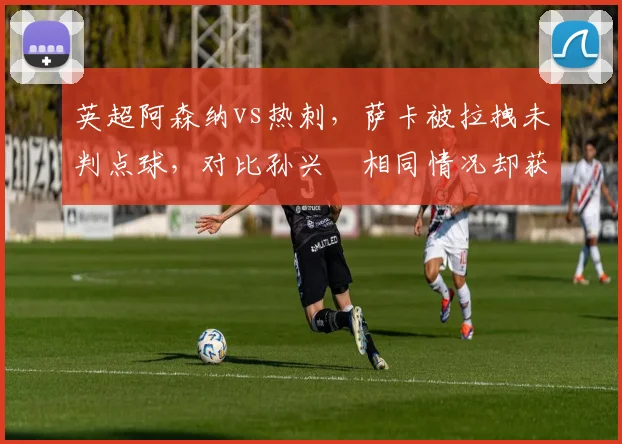 英超阿森纳vs热刺，萨卡被拉拽未判点球，对比孙兴慜相同情况却获点