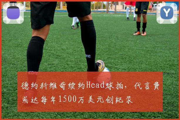 德约科维奇续约Head球拍，代言费或达每年1500万美元创纪录